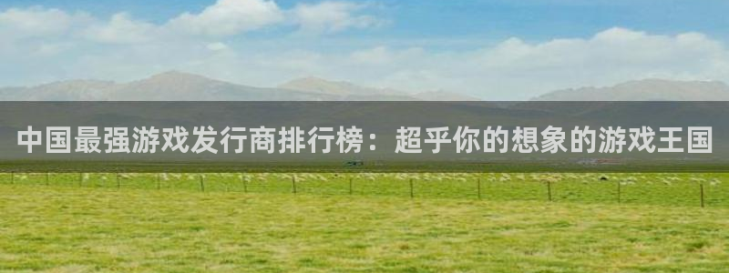 im电竞官网平台会黑款吗：中国最强游戏发行商排行榜：超乎你的想象的游戏王国