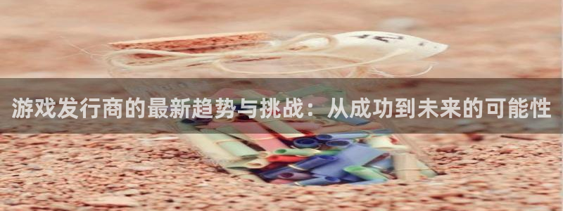 广东im电竞：游戏发行商的最新趋势与挑战：从成功到未来的可能性